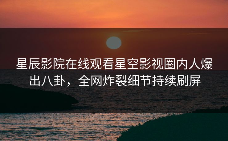 星辰影院在线观看星空影视圈内人爆出八卦，全网炸裂细节持续刷屏
