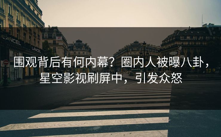 围观背后有何内幕？圈内人被曝八卦，星空影视刷屏中，引发众怒