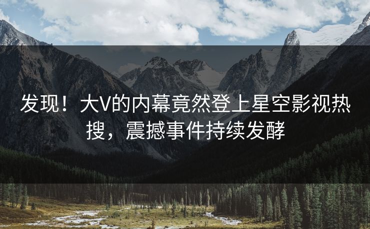 发现！大V的内幕竟然登上星空影视热搜，震撼事件持续发酵