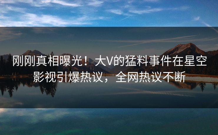 刚刚真相曝光！大V的猛料事件在星空影视引爆热议，全网热议不断