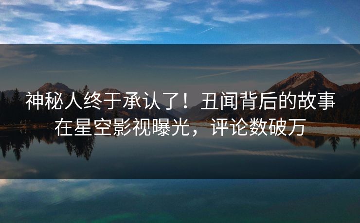 神秘人终于承认了！丑闻背后的故事在星空影视曝光，评论数破万