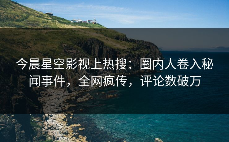 今晨星空影视上热搜：圈内人卷入秘闻事件，全网疯传，评论数破万