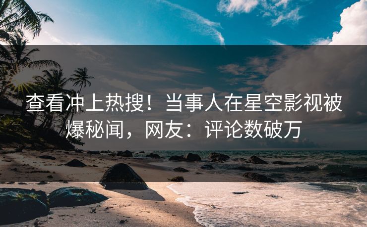 查看冲上热搜！当事人在星空影视被爆秘闻，网友：评论数破万
