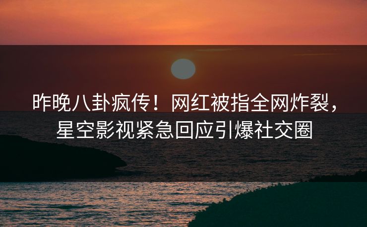 昨晚八卦疯传！网红被指全网炸裂，星空影视紧急回应引爆社交圈