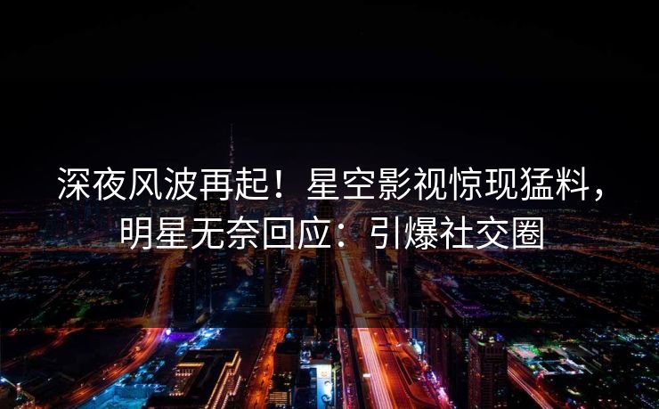 深夜风波再起！星空影视惊现猛料，明星无奈回应：引爆社交圈