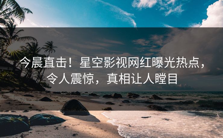 今晨直击！星空影视网红曝光热点，令人震惊，真相让人瞠目