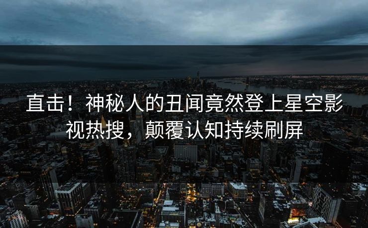 直击！神秘人的丑闻竟然登上星空影视热搜，颠覆认知持续刷屏