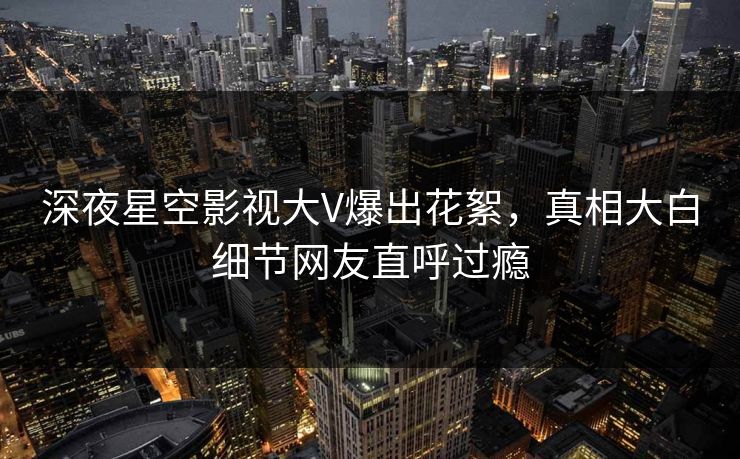 深夜星空影视大V爆出花絮，真相大白细节网友直呼过瘾