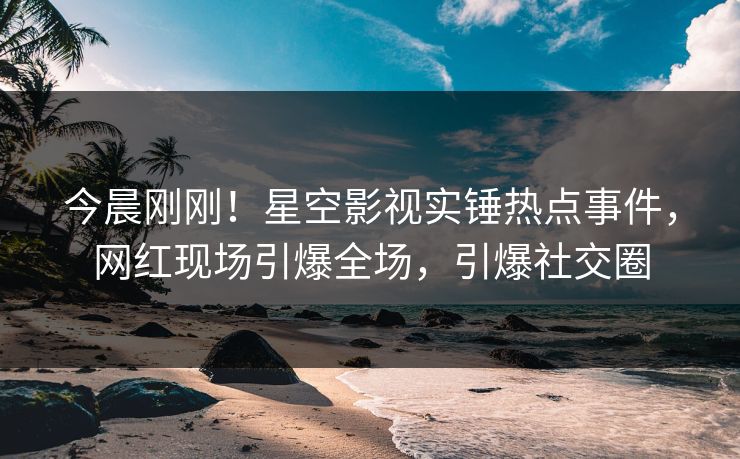 今晨刚刚！星空影视实锤热点事件，网红现场引爆全场，引爆社交圈