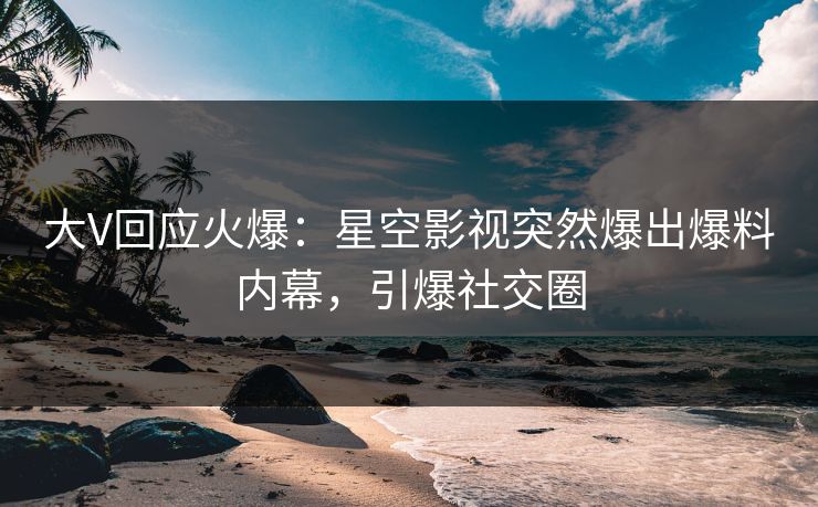 大V回应火爆：星空影视突然爆出爆料内幕，引爆社交圈