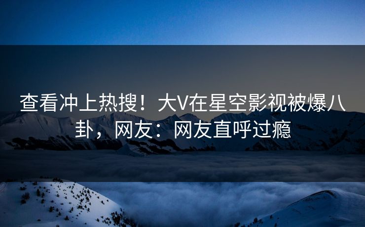 查看冲上热搜！大V在星空影视被爆八卦，网友：网友直呼过瘾
