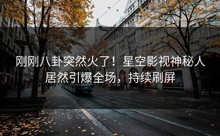 刚刚八卦突然火了！星空影视神秘人居然引爆全场，持续刷屏