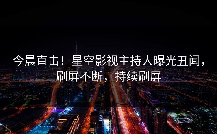 今晨直击！星空影视主持人曝光丑闻，刷屏不断，持续刷屏
