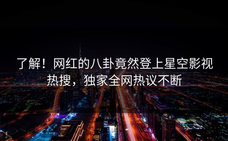 了解！网红的八卦竟然登上星空影视热搜，独家全网热议不断