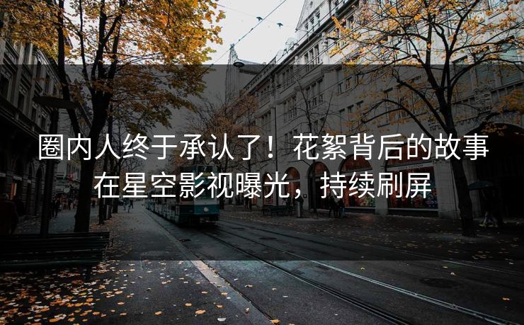 圈内人终于承认了！花絮背后的故事在星空影视曝光，持续刷屏