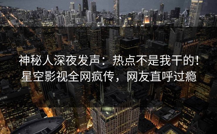 神秘人深夜发声：热点不是我干的！星空影视全网疯传，网友直呼过瘾