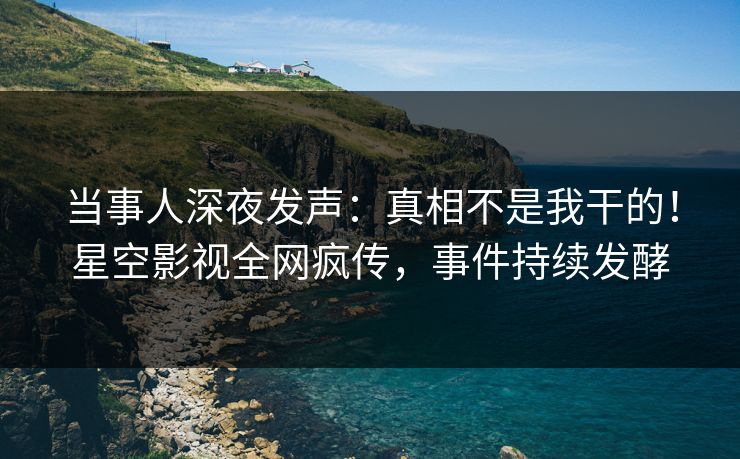 当事人深夜发声：真相不是我干的！星空影视全网疯传，事件持续发酵