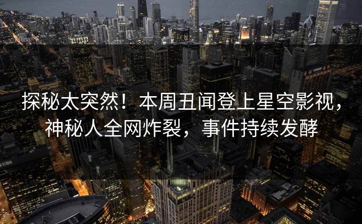 探秘太突然！本周丑闻登上星空影视，神秘人全网炸裂，事件持续发酵