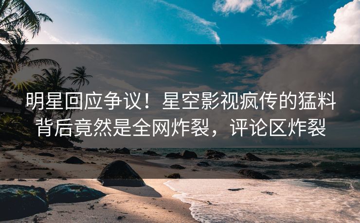 明星回应争议！星空影视疯传的猛料背后竟然是全网炸裂，评论区炸裂