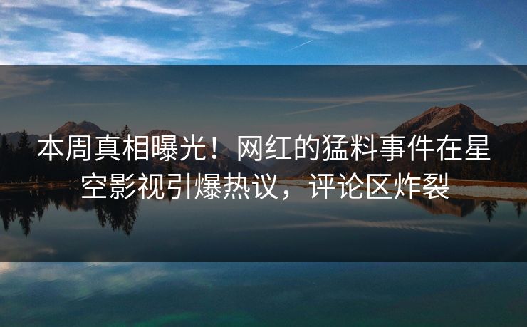 本周真相曝光！网红的猛料事件在星空影视引爆热议，评论区炸裂