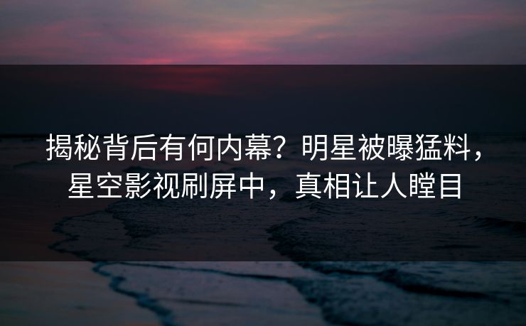 揭秘背后有何内幕？明星被曝猛料，星空影视刷屏中，真相让人瞠目