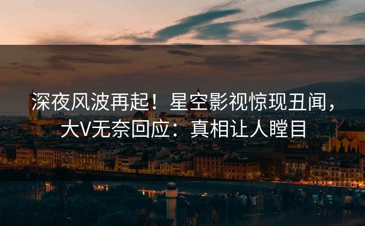 深夜风波再起！星空影视惊现丑闻，大V无奈回应：真相让人瞠目