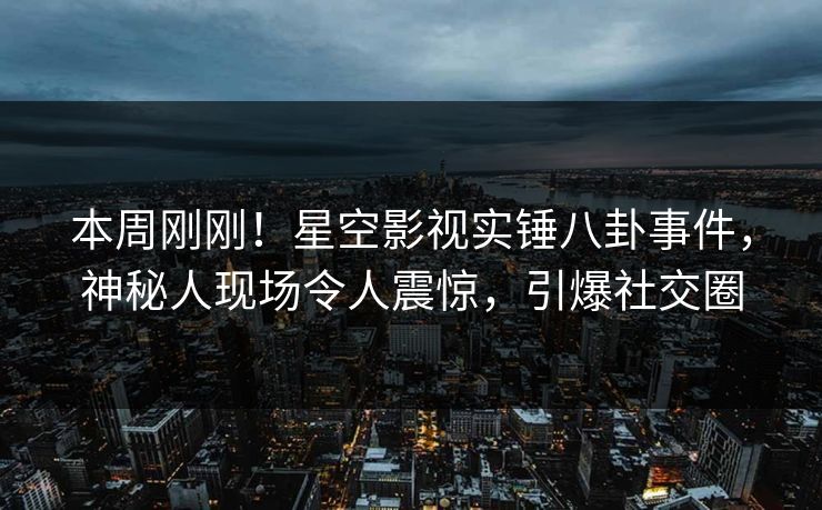本周刚刚！星空影视实锤八卦事件，神秘人现场令人震惊，引爆社交圈