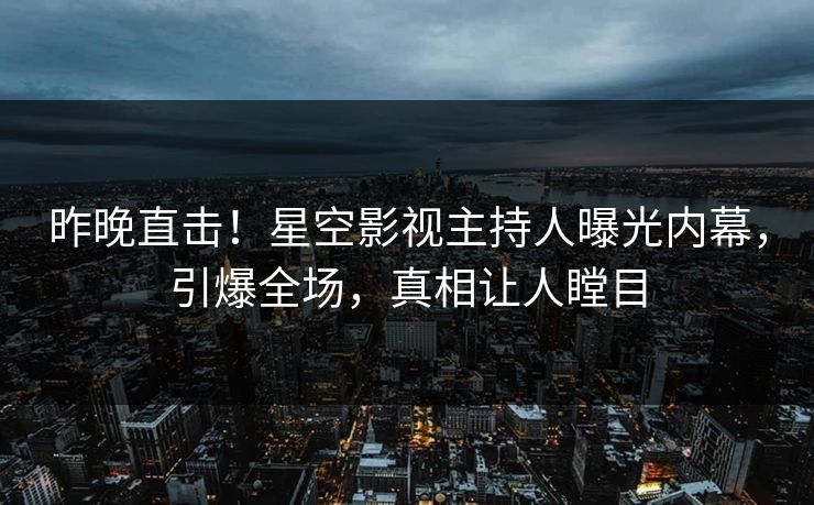 昨晚直击！星空影视主持人曝光内幕，引爆全场，真相让人瞠目