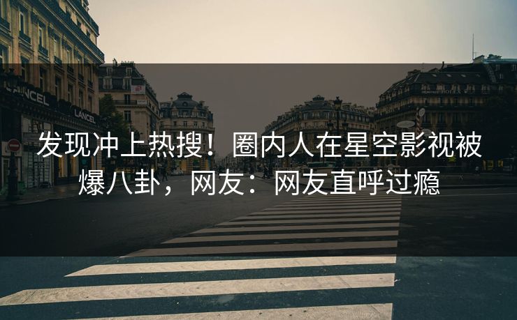 发现冲上热搜！圈内人在星空影视被爆八卦，网友：网友直呼过瘾
