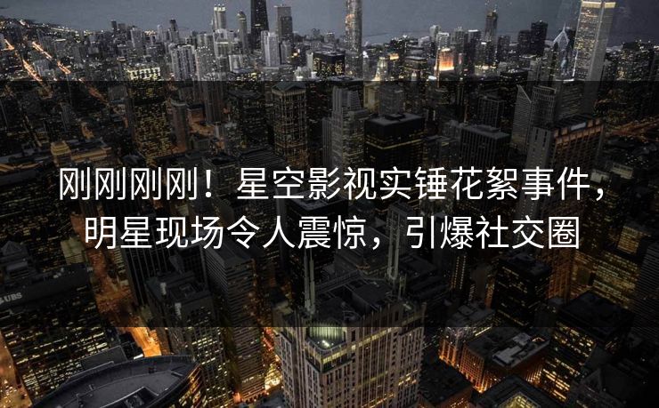 刚刚刚刚！星空影视实锤花絮事件，明星现场令人震惊，引爆社交圈