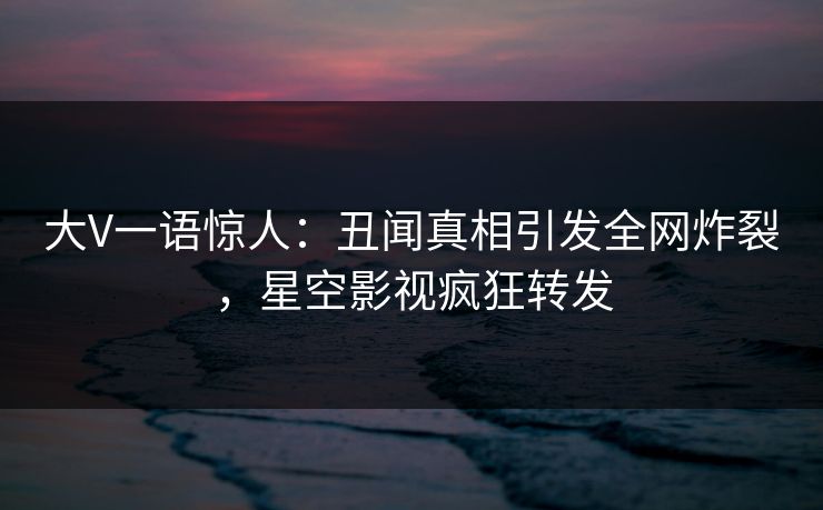 大V一语惊人：丑闻真相引发全网炸裂，星空影视疯狂转发