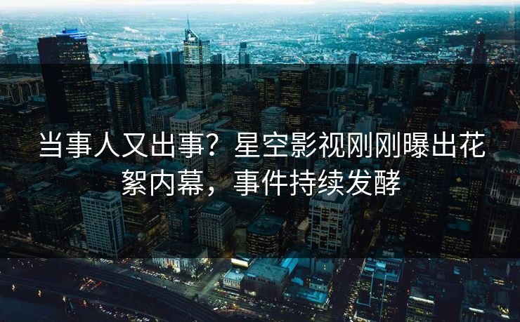 当事人又出事？星空影视刚刚曝出花絮内幕，事件持续发酵