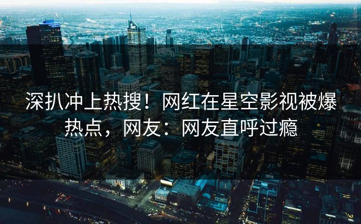 深扒冲上热搜！网红在星空影视被爆热点，网友：网友直呼过瘾