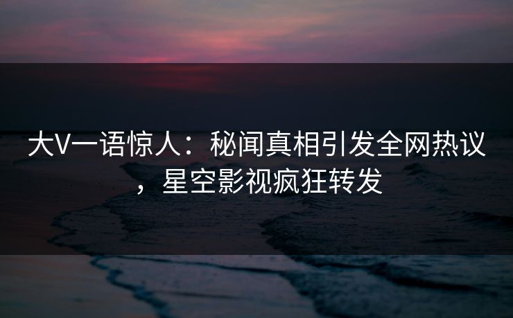 大V一语惊人：秘闻真相引发全网热议，星空影视疯狂转发