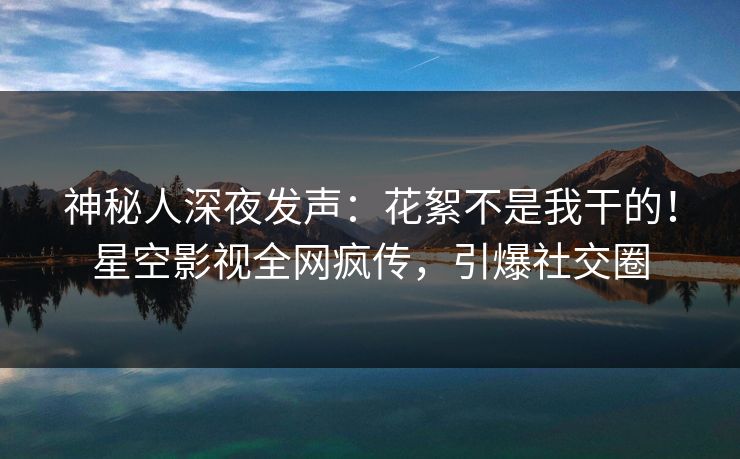 神秘人深夜发声：花絮不是我干的！星空影视全网疯传，引爆社交圈