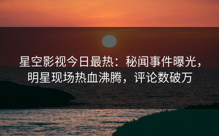 星空影视今日最热：秘闻事件曝光，明星现场热血沸腾，评论数破万