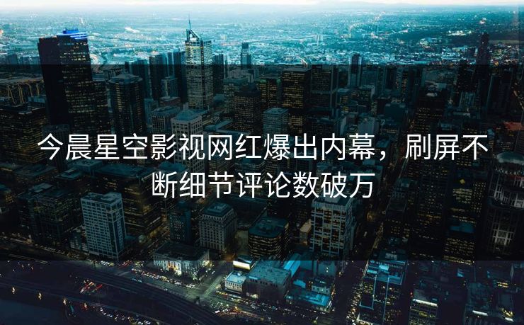 今晨星空影视网红爆出内幕，刷屏不断细节评论数破万