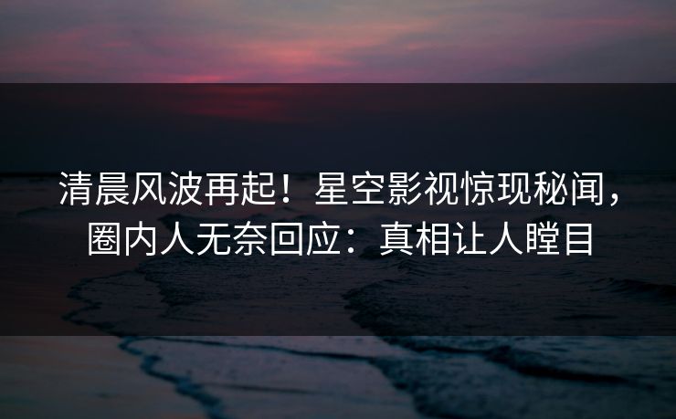 清晨风波再起！星空影视惊现秘闻，圈内人无奈回应：真相让人瞠目