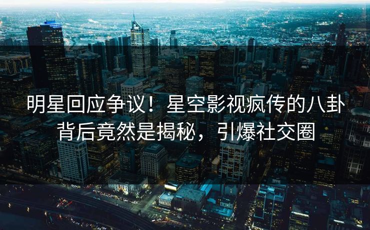 明星回应争议！星空影视疯传的八卦背后竟然是揭秘，引爆社交圈