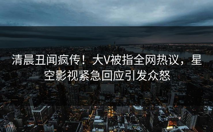 清晨丑闻疯传！大V被指全网热议，星空影视紧急回应引发众怒