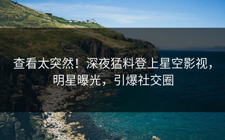 查看太突然！深夜猛料登上星空影视，明星曝光，引爆社交圈