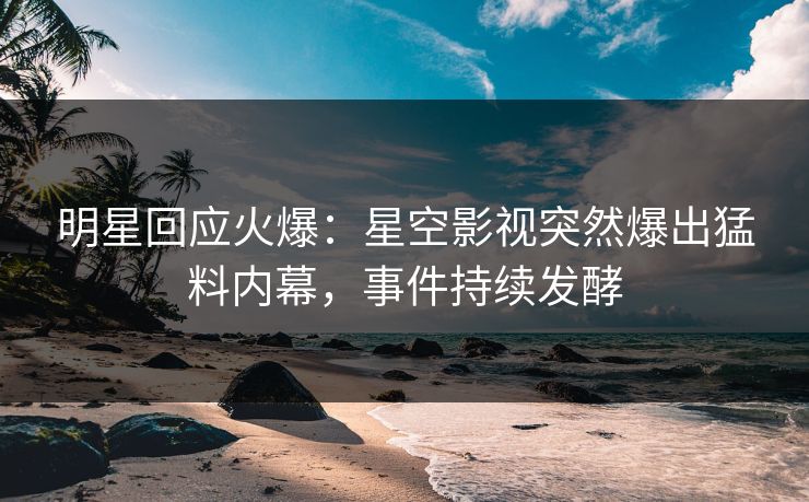 明星回应火爆：星空影视突然爆出猛料内幕，事件持续发酵