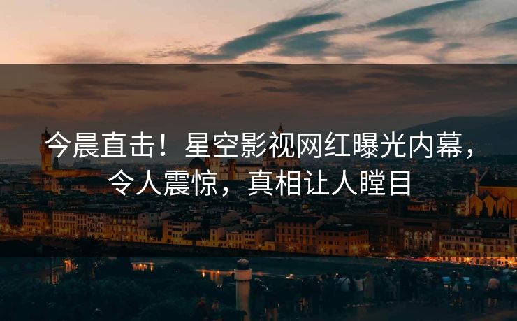 今晨直击！星空影视网红曝光内幕，令人震惊，真相让人瞠目