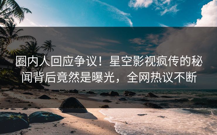 圈内人回应争议！星空影视疯传的秘闻背后竟然是曝光，全网热议不断