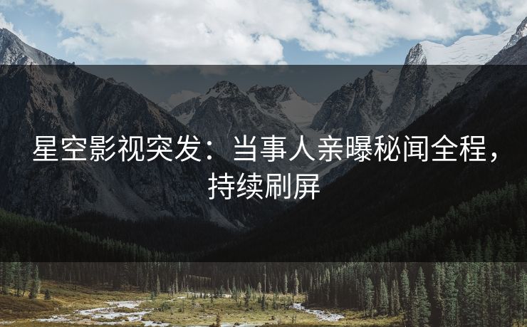 星空影视突发：当事人亲曝秘闻全程，持续刷屏