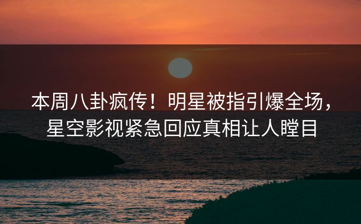 本周八卦疯传！明星被指引爆全场，星空影视紧急回应真相让人瞠目
