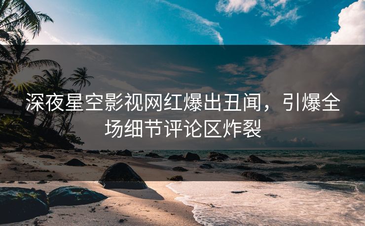 深夜星空影视网红爆出丑闻，引爆全场细节评论区炸裂