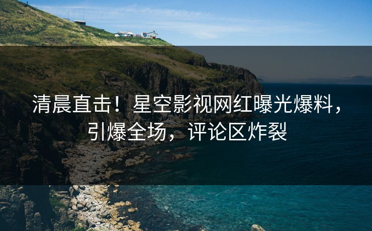 清晨直击！星空影视网红曝光爆料，引爆全场，评论区炸裂