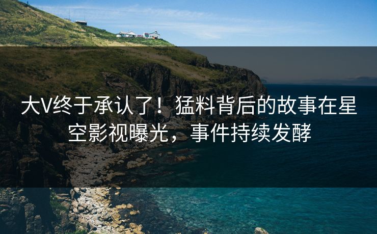 大V终于承认了！猛料背后的故事在星空影视曝光，事件持续发酵