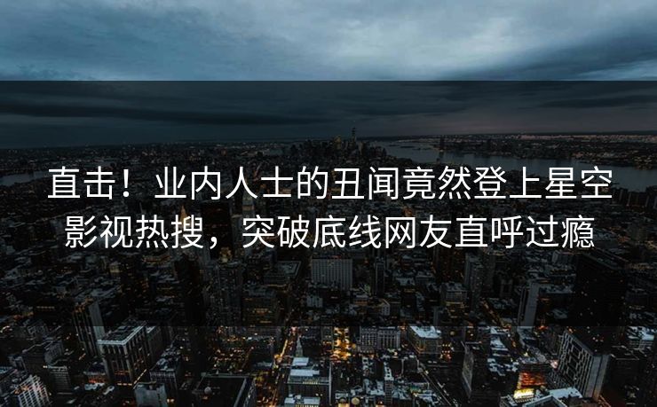直击！业内人士的丑闻竟然登上星空影视热搜，突破底线网友直呼过瘾